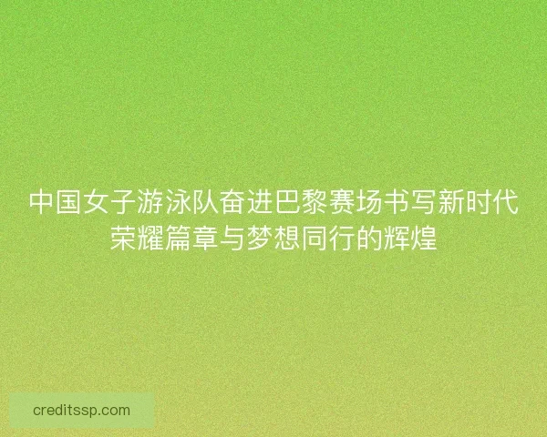 中国女子游泳队奋进巴黎赛场书写新时代荣耀篇章与梦想同行的辉煌