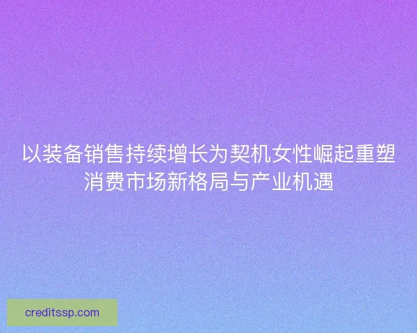 以装备销售持续增长为契机女性崛起重塑消费市场新格局与产业机遇